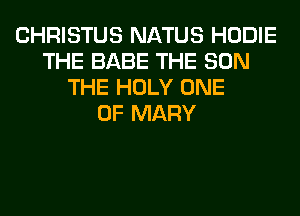 CHRISTUS NATUS HODIE
THE BABE THE SUN
THE HOLY ONE
OF MARY