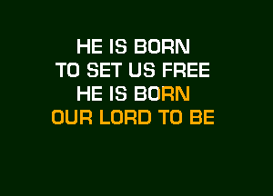 HE IS BURN
TO SET US FREE
HE IS BORN

OUR LORD TO BE