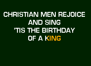 CHRISTIAN MEN REJOICE
AND SING
'TIS THE BIRTHDAY
OF A KING