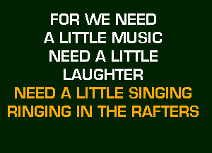 FOR WE NEED
A LITTLE MUSIC
NEED A LITTLE
LAUGHTER
NEED A LITTLE SINGING
RINGING IN THE RAFTERS