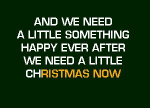 AND WE NEED
A LITTLE SOMETHING
HAPPY EVER AFTER
WE NEED A LITTLE
CHRISTMAS NOW