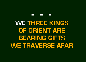 WE THREE KINGS
OF ORIENT ARE
BEARING GIFTS

WE TRAVERSE AFAR