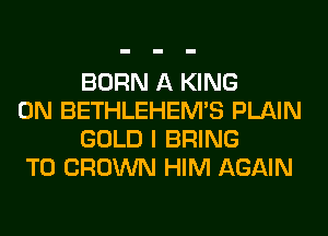 BORN A KING

0N BETHLEHEM'S PLAIN
GOLD I BRING

T0 CROWN HIM AGAIN