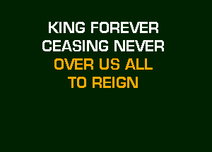 KING FOREVER
CEASING NEVER
OVER US ALL

T0 REIGN