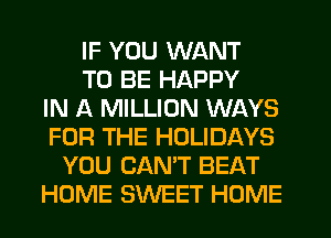 IF YOU WANT
TO BE HAPPY
IN A MILLION WAYS
FOR THE HOLIDAYS
YOU CAN'T BEAT
HOME SWEET HOME