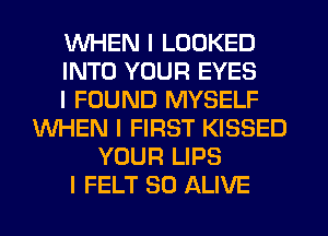 WHEN I LOOKED
INTO YOUR EYES
I FOUND MYSELF
WHEN I FIRST KISSED
YOUR LIPS
I FELT SO ALIVE
