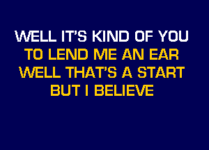 WELL ITS KIND OF YOU
TO LEND ME AN EAR
WELL THAT'S A START
BUT I BELIEVE