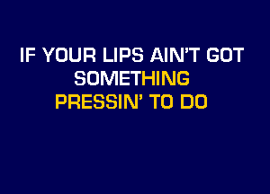 IF YOUR LIPS AIN'T GOT
SOMETHING

PRESSIN' TO DO