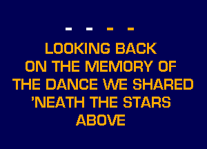 LOOKING BACK
ON THE MEMORY OF
THE DANCE WE SHARED
'NEATH THE STARS
ABOVE