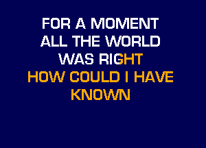 FOR A MOMENT
ALL THE WORLD
WAS RIGHT

HOW COULD I HAVE
KNOWN