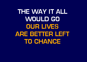 THE WAY IT ALL
WOULD GO
OUR LIVES

ARE BETTER LEFT
TO CHANGE

g