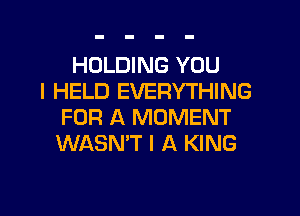 HOLDING YOU
I HELD EVERYTHING
FOR A MOMENT
WASN'T I A KING