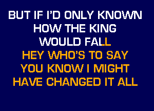 BUT IF I'D ONLY KNOWN
HOW THE KING
WOULD FALL
HEY WHO'S TO SAY
YOU KNOWI MIGHT
HAVE CHANGED IT ALL