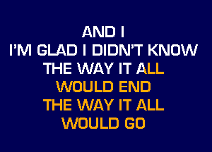 AND I
I'M GLAD I DIDN'T KNOW
THE WAY IT ALL
WOULD END
THE WAY IT ALL
WOULD GO