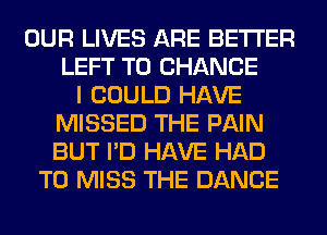 OUR LIVES ARE BETTER
LEFT TO CHANGE
I COULD HAVE
MISSED THE PAIN
BUT I'D HAVE HAD
TO MISS THE DANCE
