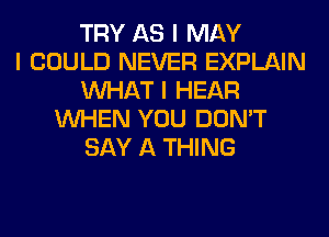 TRY AS I MAY
I COULD NEVER EXPLAIN
INHAT I HEAR
INHEN YOU DON'T
SAY A THING