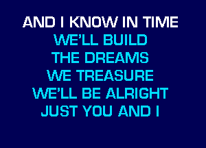 AND I KNOW IN TIME
WELL BUILD
THE DREAMS

WE TREASURE
WE'LL BE ALRIGHT
JUST YOU AND I