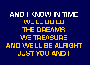 AND I KNOW IN TIME
WE'LL BUILD
THE DREAMS
WE TREASURE
AND WE'LL BE ALRIGHT
JUST YOU AND I