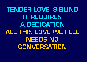 TENDER LOVE IS BLIND
IT REQUIRES
A DEDICATION
ALL THIS LOVE WE FEEL
NEEDS N0
CONVERSATION
