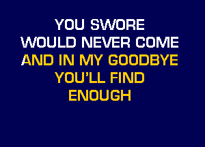 YOU SWORE
WOULD NEVER COME
AND IN MY GOODBYE

YOU'LL FIND

ENOUGH