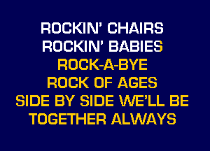 ROCKIN' CHAIRS
ROCKIN' BABIES
ROCK-A-BYE
ROCK 0F AGES
SIDE BY SIDE WE'LL BE
TOGETHER ALWAYS