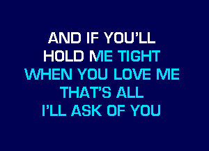 AND IF YOULL
HOLD ME TIGHT
WHEN YOU LOVE ME

THAT'S ALL
I'LL ASK OF YOU