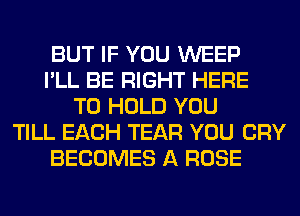 BUT IF YOU WEEP
I'LL BE RIGHT HERE
TO HOLD YOU
TILL EACH TEAR YOU CRY
BECOMES A ROSE