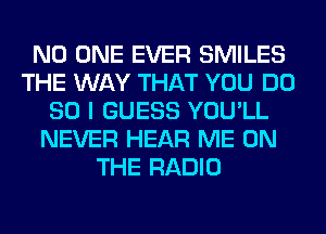 NO ONE EVER SMILES
THE WAY THAT YOU DO
SO I GUESS YOU'LL
NEVER HEAR ME ON
THE RADIO