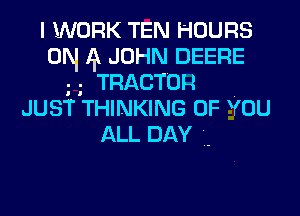 I WORK TEN HOURS
0N 4 JOHN DEERE
TRACTOR
JUST THINKING 0F You

ALL DAY ..