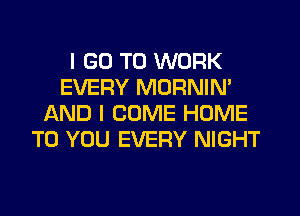 I GO TO WORK
EVERY MORNIN'
AND I COME HOME
TO YOU EVERY NIGHT