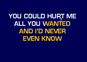 YOU COULD HURIT ME
ALL YOU WANTED
AND I'D NEVER
EVEN KNOW