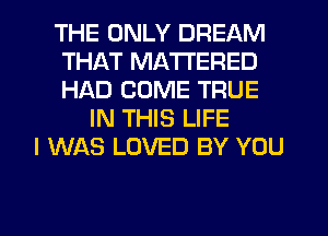 THE ONLY DREAM
THAT MA'I'I'ERED
HAD COME TRUE

IN THIS LIFE
I WAS LOVED BY YOU