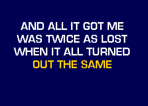 AND ALL IT GOT ME
WAS TWICE AS LOST
WHEN IT ALL TURNED

OUT THE SAME