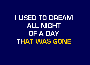 I USED TO DREAM
ALL NIGHT

OF A DAY
THAT WAS GONE