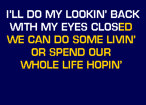 I'LL DO MY LOOKIN' BACK
WITH MY EYES CLOSED
WE CAN DO SOME LIVIN'
0R SPEND OUR
WHOLE LIFE HOPIN'