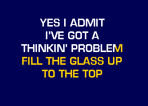 YES I ADMIT
I'VE GOT A
THINKIN' PROBLEM

FILL THE GLASS UP
TO THE TOP