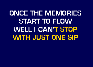 ONCE THE MEMORIES
START T0 FLOW
WELL I CAN'T STOP
WITH JUST ONE SIP