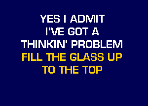 YES I ADMIT
I'VE GOT A
THINKIN' PROBLEM

FILL THE GLASS UP
TO THE TOP