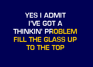 YES I ADMIT
I'VE GOT A
THINKIN' PROBLEM

FILL THE GLASS UP
TO THE TOP