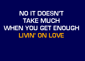 N0 IT DOESN'T
TAKE MUCH
WHEN YOU GET ENOUGH
LIVIN' 0N LOVE