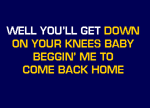 WELL YOU'LL GET DOWN
ON YOUR KNEES BABY
BEGGIN' ME TO
COME BACK HOME