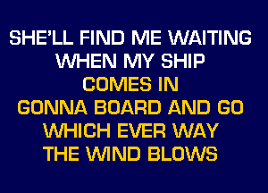 SHE'LL FIND ME WAITING
WHEN MY SHIP
COMES IN
GONNA BOARD AND GO
WHICH EVER WAY
THE WIND BLOWS