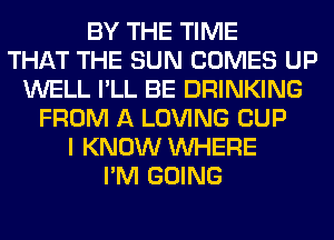 BY THE TIME
THAT THE SUN COMES UP
WELL I'LL BE DRINKING
FROM A LOVING CUP
I KNOW WHERE
I'M GOING