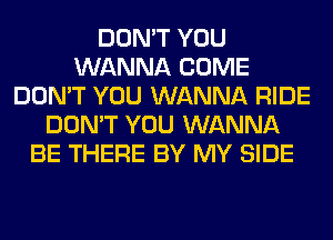 DON'T YOU
WANNA COME
DON'T YOU WANNA RIDE
DON'T YOU WANNA
BE THERE BY MY SIDE