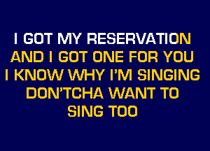 I GOT MY RESERVATION
AND I GOT ONE FOR YOU
I KNOW INHY I'M SINGING
DON'TCHA WANT TO
SING T00