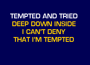 TEMPTED AND TRIED
DEEP DOWN INSIDE
I CANT DENY
THAT I'M TEMPTED