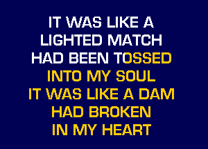 IT WAS LIKE A
LIGHTED MATCH
HAD BEEN TOSSED
INTO MY SOUL
IT WAS LIKE A DAM
HAD BROKEN
IN MY HEART