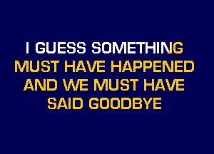 I GUESS SOMETHING
MUST HAVE HAPPENED
AND WE MUST HAVE
SAID GOODBYE