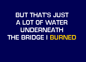 BUT THAT'S JUST
A LOT OF WATER
UNDERNEATH
THE BRIDGE I BURNED