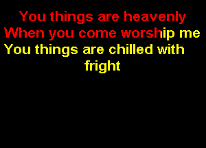 You things are heavenly
When you come worship me
You things are chilled with

fright